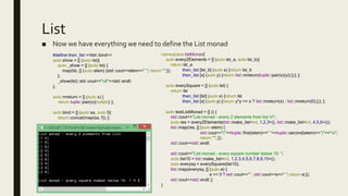 List
■ Now we have everything we need to define the List monad
#define then_list <<list::bind>>
auto show = [] (auto lst){
auto _show = [] (auto lst) {
map(lst, [] (auto elem) {std::cout<<elem<<" "; return "";});
};
_show(lst); std::cout<<"nil"<<std::endl;
};
auto mreturn = [] (auto x) {
return tuple::pair(x)(nullptr); };
auto bind = [] (auto sa, auto f){
return concat(map(sa, f)); };
namespace listMonad{
auto every2Elements = [] (auto lst_a, auto lst_b){
return lst_a
then_list [lst_b] (auto x) {return lst_b
then_list [x] (auto y) {return list::mreturn(tuple::pair(x)(y));};}; };
auto everySquare = [] (auto lst) {
return lst
then_list [lst] (auto x) {return lst
then_list [x] (auto y) {return y*y == x ? list::mreturn(x) : list::mreturn(0);};}; };
auto testListMonad = [] () {
std::cout<<"List monad - every 2 elements from list n";
auto res = every2Elements(list::make_list<int, 1,2,3>(), list::make_list<int, 4,5,6>());
list::map(res, [] (auto elem) {
std::cout<<"("<<tuple::first(elem)<<" "<<tuple::second(elem)<<")"<<“n";
return ""; });
std::cout<<std::endl;
std::cout<<"List monad - every square number below 10: ";
auto list10 = list::make_list<int, 1,2,3,4,5,6,7,8,9,10>();
auto everysq = everySquare(list10);
list::map(everysq, [] (auto e) {
e == 0 ? std::cout<<"" : std::cout<<e<<" "; return e;});
std::cout<<std::endl; };
}
 