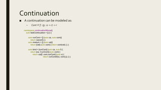 Continuation
■ A continuation can be modeled as:
– Cont f : (g : a -> r) -> r
namespace continuationMonad{
auto testContinuation = [] () {
auto runCont = [] (auto ca, auto cont){
return ca(cont); };
auto mreturn = [] (auto val){
return [val] (auto cont) { return cont(val); }; };
auto bind = [runCont] (auto ca, auto f) {
return [ca, f,runCont] (auto cont) {
return ca([f, cont,runCont] (auto x) {
return runCont(f(x), cont);}); }; };
 