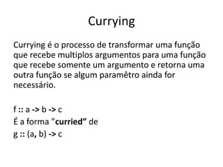 Currying
Currying é o processo de transformar uma função
que recebe multiplos argumentos para uma função
que recebe somente um argumento e retorna uma
outra função se algum paramêtro ainda for
necessário.

f :: a -> b -> c
É a forma ”curried” de
g :: (a, b) -> c
 