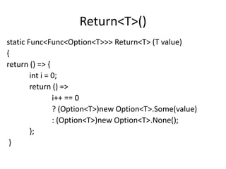 Return<T>()
static Func<Func<Option<T>>> Return<T> (T value)
{
return () => {
        int i = 0;
        return () =>
                i++ == 0
                ? (Option<T>)new Option<T>.Some(value)
                : (Option<T>)new Option<T>.None();
        };
 }
 