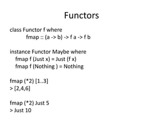 Functors
class Functor f where
       fmap :: (a -> b) -> f a -> f b

instance Functor Maybe where
  fmap f (Just x) = Just (f x)
  fmap f (Nothing ) = Nothing

fmap (*2) [1..3]
> [2,4,6]

fmap (*2) Just 5
> Just 10
 