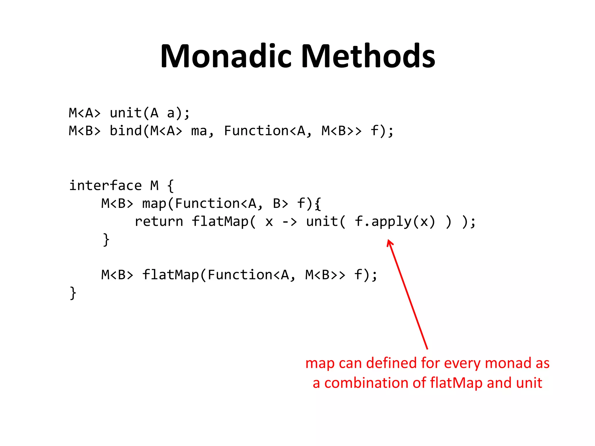 {
return flatMap( x -> unit( f.apply(x) ) );
}
Monadic Methods
M<A> unit(A a);
M<B> bind(M<A> ma, Function<A, M<B>> f);
interface M {
M<B> map(Function<A, B> f);
M<B> flatMap(Function<A, M<B>> f);
}
map can defined for every monad as
a combination of flatMap and unit
 