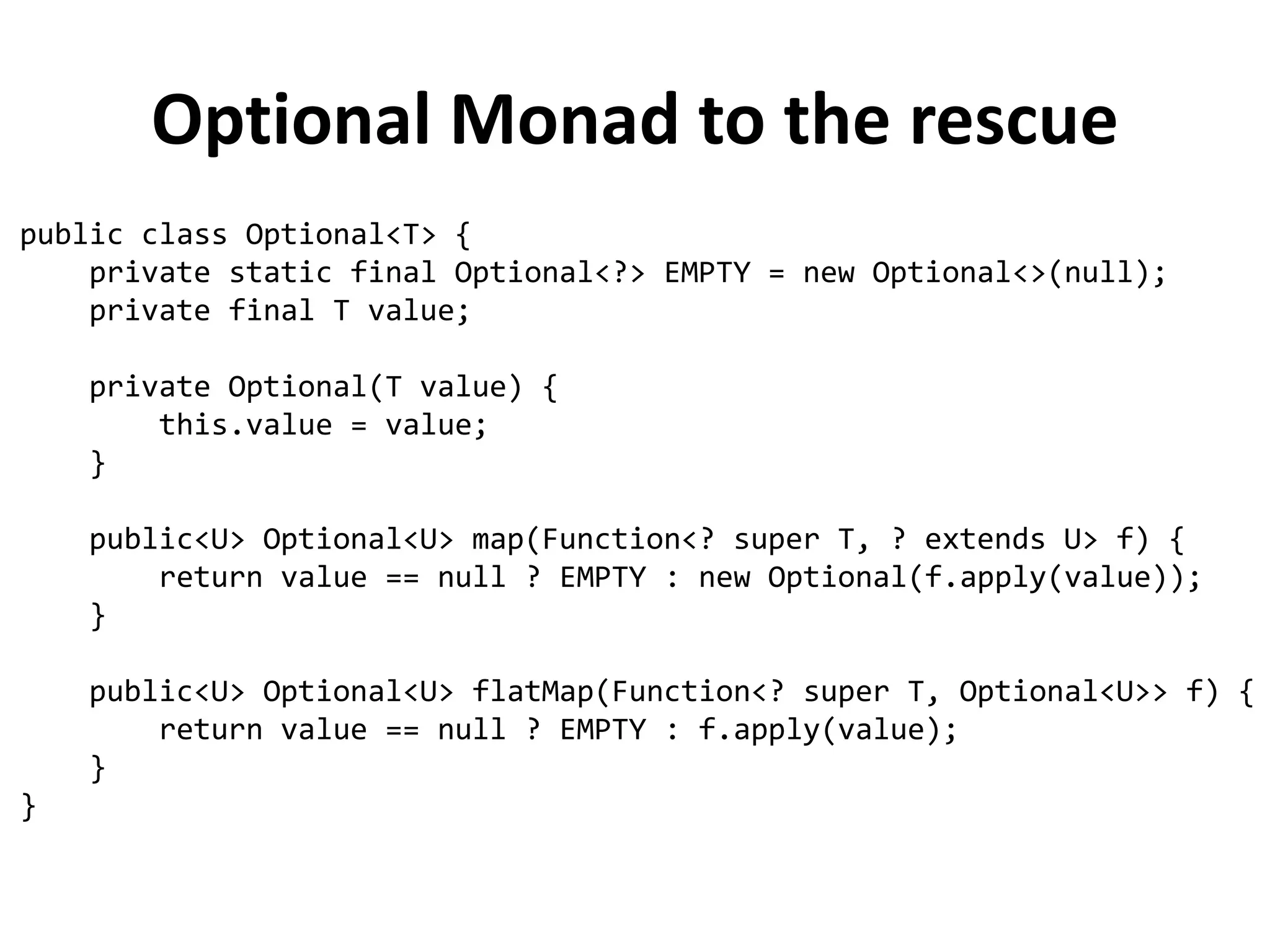 What wrong with nulls?
✗
Errors source → NPE is by far the most common exception in Java
✗
Bloatware source → Worsen readability by making necessary to fill our code
with null checks
✗
Breaks Java philosophy → Java always hides pointers to developers, except
in one case: the null pointer
✗
A hole in the type system → Null has the bottom type, meaning that it can
be assigned to any reference type: this is a problem because, when
propagated to another part of the system, you have no idea what that null
was initially supposed to be
✗
Meaningless → Don't have any semantic meaning and in particular are the
wrong way to model the absence of a value in a statically typed language
“Absence of a signal should never be used as a signal“ - J. Bigalow, 1947
Tony Hoare, who invented the null reference in 1965 while working on
an object oriented language called ALGOL W, called its invention his
“billion dollar mistake”
 