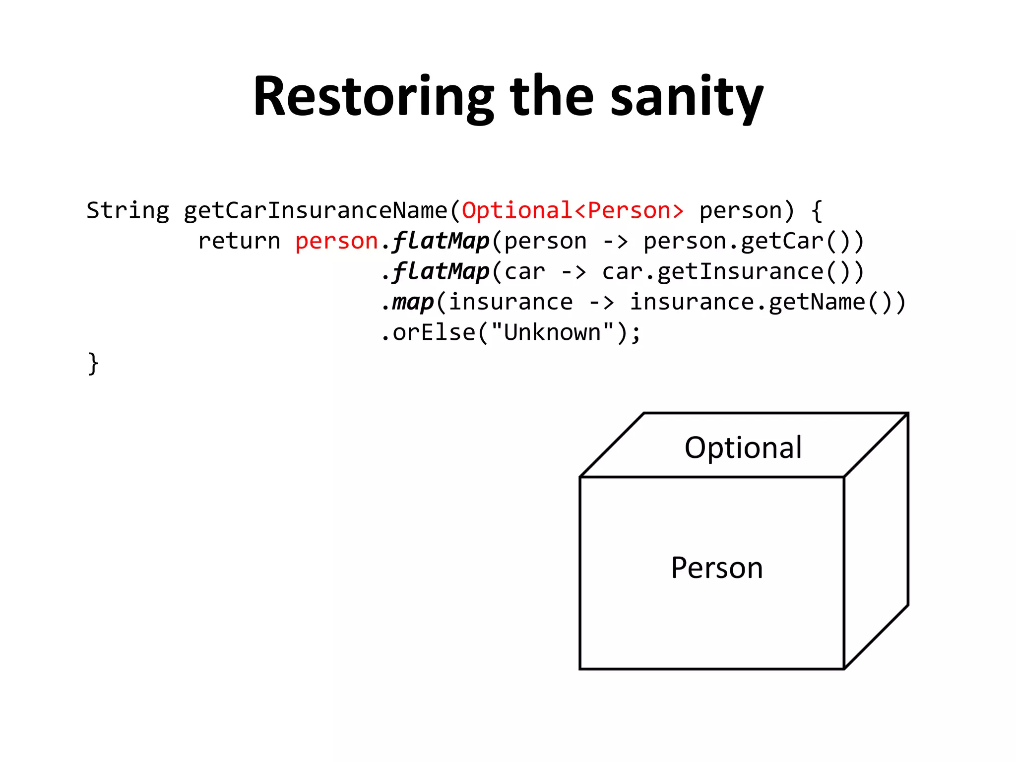 String getCarInsuranceName(Optional<Person> person) {
return person.flatMap(person -> person.getCar())
.flatMap(car -> car.getInsurance())
.map(insurance -> insurance.getName())
.orElse("Unknown");
}
Restoring the sanity
 