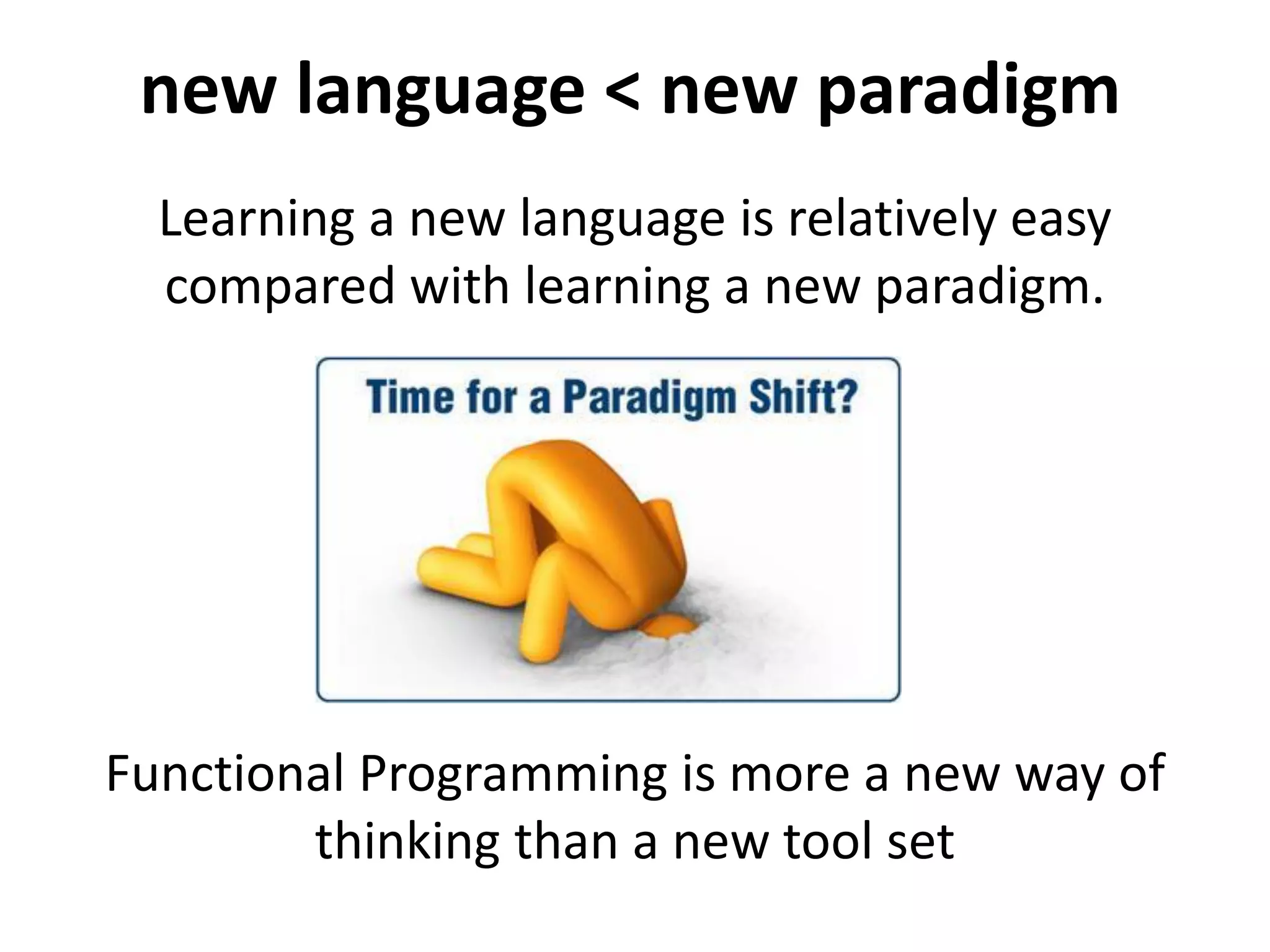 Learning a new language is relatively easy
compared with learning a new paradigm.
new language < new paradigm
Functional Programming is more a new
way of thinking than a new tool set
 