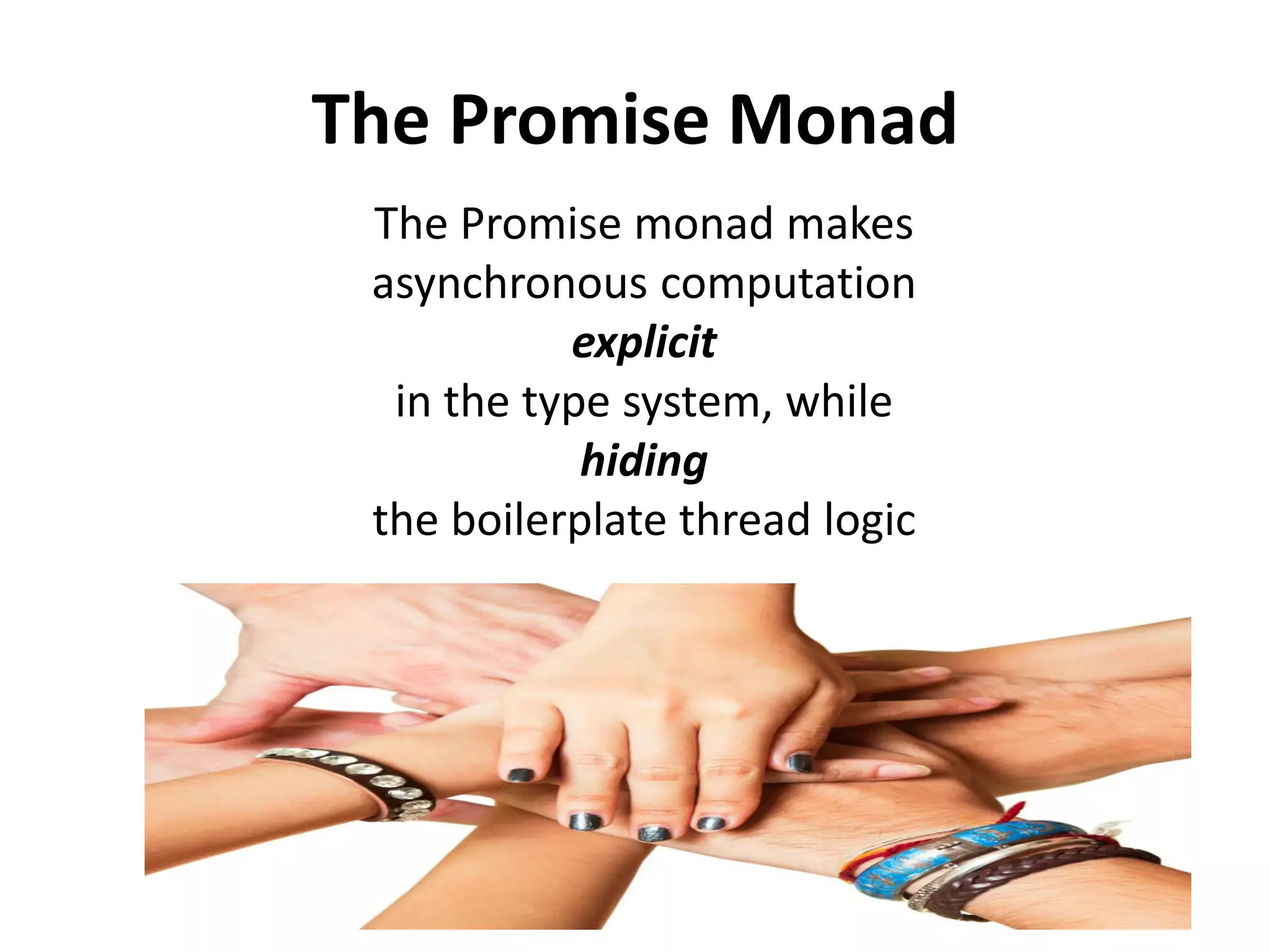 Promise: a monadic CompletableFuture
public class Promise<A> implements Future<A> {
private final CompletableFuture<A> future;
private Promise(CompletableFuture<A> future) {
this.future = future;
}
public static final <A> Promise<A> promise(Supplier<A> supplier) {
return new
Promise<A>(CompletableFuture.supplyAsync(supplier));
}
public <B> Promise<B> map(Function<? super A,? extends B> f) {
return new Promise<B>(future.thenApplyAsync(f));
}
public <B> Promise<B> flatMap(Function<? super A, Promise<B>> f) {
return new Promise<B>(
future.thenComposeAsync(a -> f.apply(a).future));
}
// ... omitting methods delegating the wrapped future
}
 