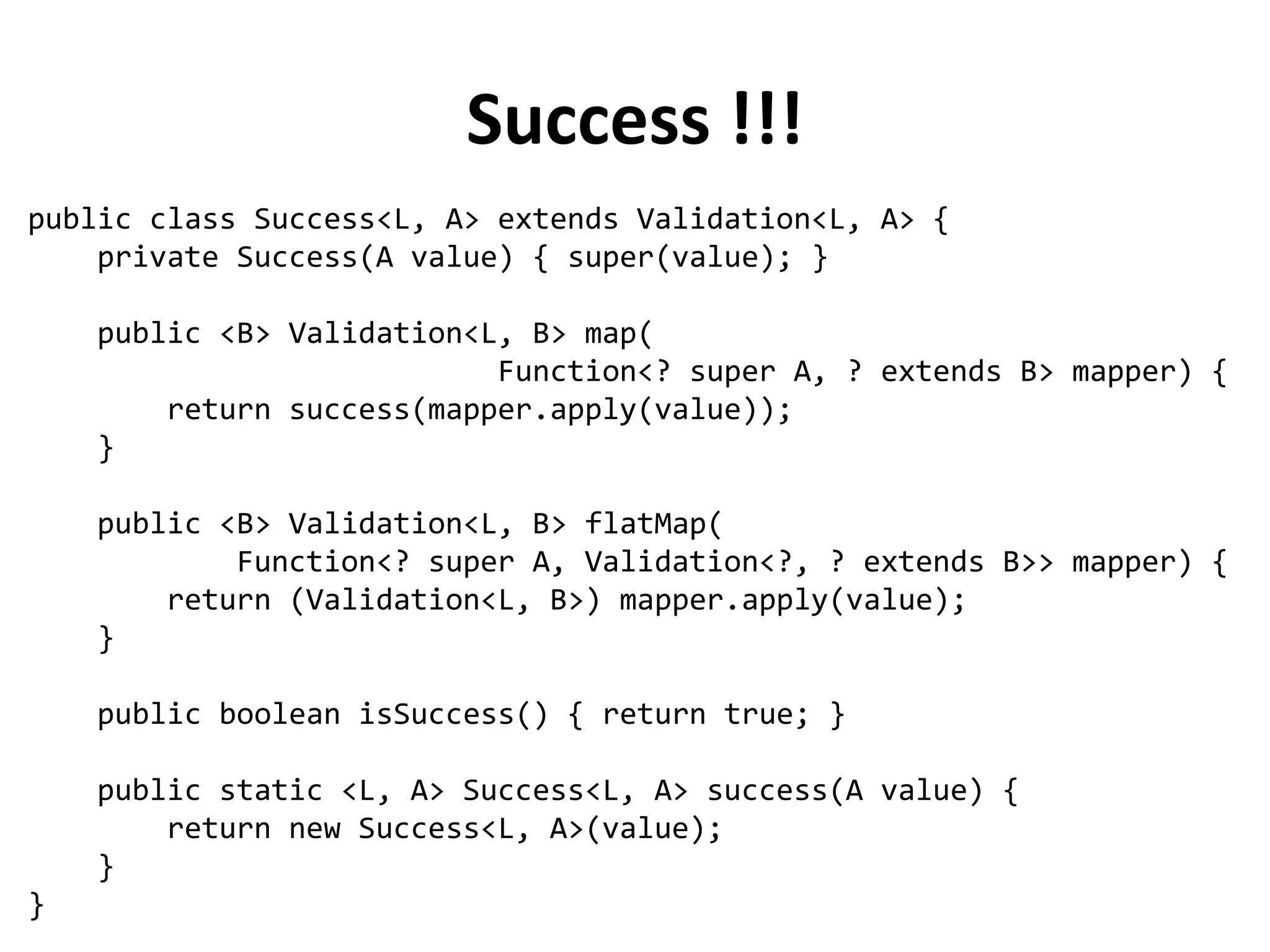 Lost in Exceptions
public Person validateAge(Person p) throws ValidationException {
if (p.getAge() > 0 && p.getAge() < 130) return p;
throw new ValidationException("Age must be between 0 and 130");
}
public Person validateName(Person p) throws ValidationException {
if (Character.isUpperCase(p.getName().charAt(0))) return p;
throw new ValidationException("Name must start with uppercase");
}
List<String> errors = new ArrayList<String>();
try {
validateAge(person);
} catch (ValidationException ex) {
errors.add(ex.getMessage());
}
try {
validateName(person);
} catch (ValidationException ex) {
errors.add(ex.getMessage());
}
 