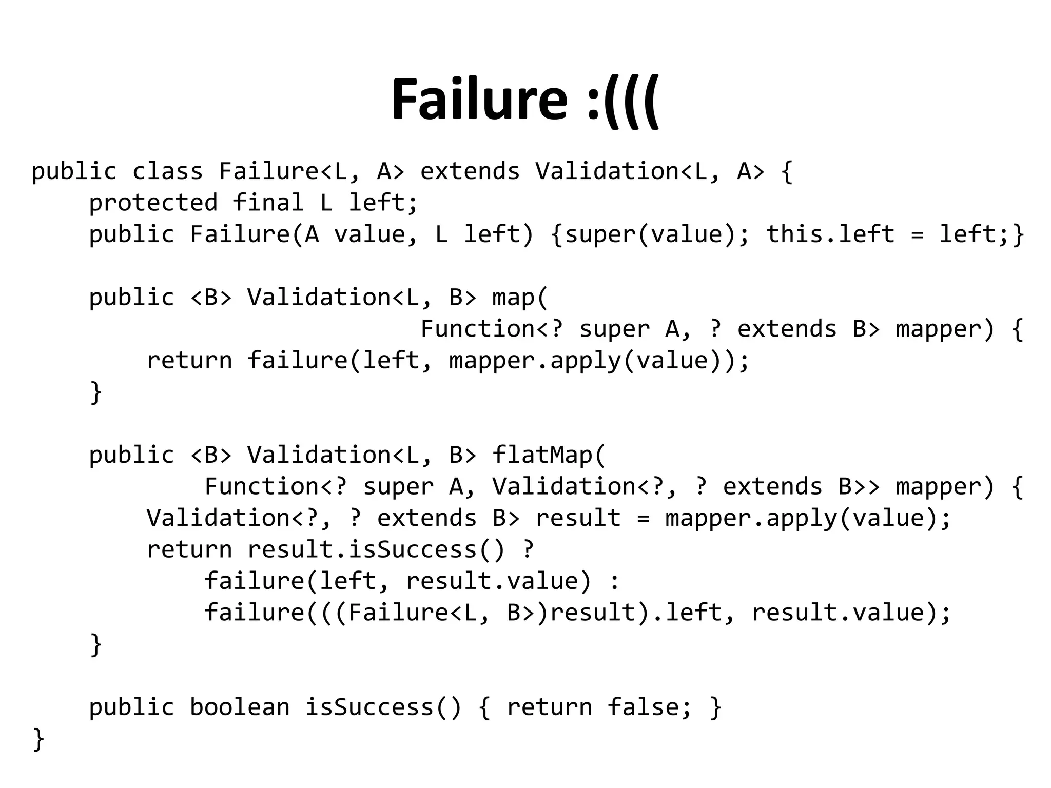 public abstract class Validation<L, A> {
protected final A value;
private Validation(A value) {
this.value = value;
}
public abstract <B> Validation<L, B> map(
Function<? super A, ? extends B> mapper);
public abstract <B> Validation<L, B> flatMap(
Function<? super A, Validation<?, ? extends B>> mapper);
public abstract boolean isSuccess();
}
Defining a Validation Monad
 