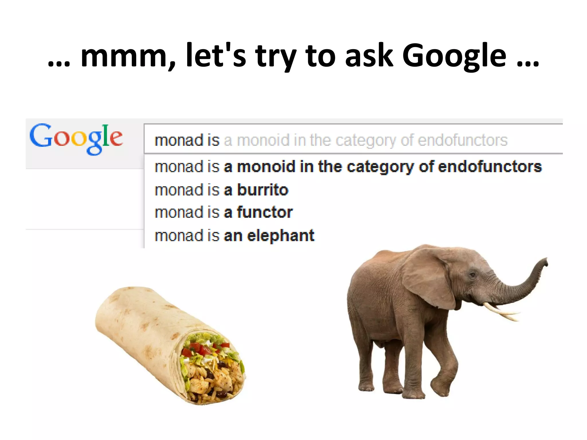 What is a monad?
A monad is a triple (T, η, μ) where T is an endofunctor T: X → X
and η: I → T and μ: T x T → T are 2 natural transformations
satisfying these laws:
Identity law: μ(η(T)) = T = μ(T(η))
Associative law: μ(μ(T × T) × T)) = μ(T × μ(T × T))
In other words: "a monad in X is just a monoid in the category of
endofunctors of X, with product × replaced by composition of
endofunctors and unit set by the identity endofunctor"
What's the problem?
 
