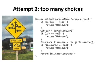 Attempt 2: too many choices
String getCarInsuranceName(Person person) {
if (person == null) {
return "Unknown";
}
Car car = person.getCar();
if (car == null) {
return "Unknown";
}
Insurance insurance = car.getInsurance();
if (insurance == null) {
return "Unknown";
}
return insurance.getName()
}
 