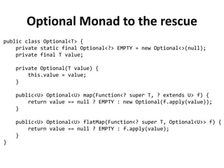 What wrong with nulls?
✗
Errors source → NPE is by far the most common exception in Java
✗
Bloatware source → Worsen readability by making necessary to fill our code
with null checks
✗
Breaks Java philosophy → Java always hides pointers to developers, except
in one case: the null pointer
✗
A hole in the type system → Null has the bottom type, meaning that it can
be assigned to any reference type: this is a problem because, when
propagated to another part of the system, you have no idea what that null
was initially supposed to be
✗
Meaningless → Don't have any semantic meaning and in particular are the
wrong way to model the absence of a value in a statically typed language
“Absence of a signal should never be used as a signal“ - J. Bigalow, 1947
Tony Hoare, who invented the null reference in 1965 while working on
an object oriented language called ALGOL W, called its invention his
“billion dollar mistake”
 