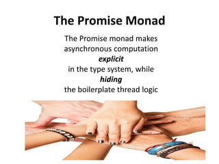 Promise: a monadic CompletableFuture
public class Promise<A> implements Future<A> {
private final CompletableFuture<A> future;
private Promise(CompletableFuture<A> future) {
this.future = future;
}
public static final <A> Promise<A> promise(Supplier<A> supplier) {
return new
Promise<A>(CompletableFuture.supplyAsync(supplier));
}
public <B> Promise<B> map(Function<? super A,? extends B> f) {
return new Promise<B>(future.thenApplyAsync(f));
}
public <B> Promise<B> flatMap(Function<? super A, Promise<B>> f) {
return new Promise<B>(
future.thenComposeAsync(a -> f.apply(a).future));
}
// ... omitting methods delegating the wrapped future
}
 
