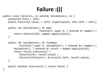 public abstract class Validation<L, A> {
protected final A value;
private Validation(A value) {
this.value = value;
}
public abstract <B> Validation<L, B> map(
Function<? super A, ? extends B> mapper);
public abstract <B> Validation<L, B> flatMap(
Function<? super A, Validation<?, ? extends B>> mapper);
public abstract boolean isSuccess();
}
Defining a Validation Monad
 