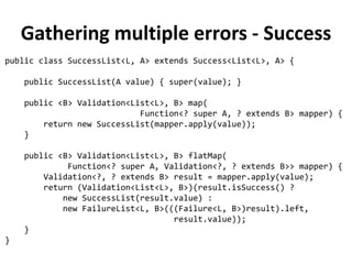 Rewriting validating methods
public Validation<String, Person> validateAge(Person p) {
return (p.getAge() > 0 && p.getAge() < 130) ?
success(p) :
failure("Age must be between 0 and 130", p);
}
public Validation<String, Person> validateName(Person p) {
return Character.isUpperCase(p.getName().charAt(0)) ?
success(p) :
failure("Name must start with uppercase", p);
}
 