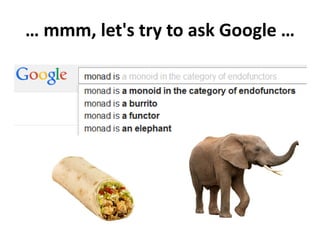 What is a monad?
A monad is a triple (T, η, μ) where T is an endofunctor T: X → X
and η: I → T and μ: T x T → T are 2 natural transformations
satisfying these laws:
Identity law: μ(η(T)) = T = μ(T(η))
Associative law: μ(μ(T × T) × T)) = μ(T × μ(T × T))
In other words: "a monad in X is just a monoid in the category of
endofunctors of X, with product × replaced by composition of
endofunctors and unit set by the identity endofunctor"
What's the problem?
 