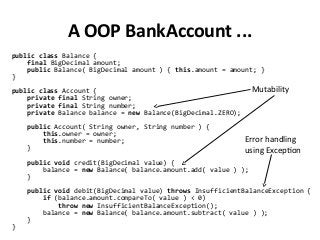 A OOP BankAccount ...
public class Balance {
final BigDecimal amount;
public Balance( BigDecimal amount ) { this.amount = amount; }
}
public class Account {
private final String owner;
private final String number;
private Balance balance = new Balance(BigDecimal.ZERO);
public Account( String owner, String number ) {
this.owner = owner;
this.number = number;
}
public void credit(BigDecimal value) {
balance = new Balance( balance.amount.add( value ) );
}
public void debit(BigDecimal value) throws InsufficientBalanceException {
if (balance.amount.compareTo( value ) < 0)
throw new InsufficientBalanceException();
balance = new Balance( balance.amount.subtract( value ) );
}
}
Mutability
Error handling
using Exception
 