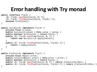 Error handling with Try monad
public interface Try<A> {
<B> Try<B> map(Function<A, B> f);
<B> Try<B> flatMap(Function<A, Try<B>> f);
boolean isFailure();
}
public Success<A> implements Try<A> {
private final A value;
public Success(A value) { this.value = value; }
public boolean isFailure() { return false; }
public <B> Try<B> map(Function<A, B> f) {
return new Success<>(f.apply(value));
}
public <B> Try<B> flatMap(Function<A, Try<B>> f) {
return f.apply(value);
}
}
public Failure<A> implements Try<T> {
private final Object error;
public Failure(Object error) { this.error = error; }
public boolean isFailure() { return false; }
public <B> Try<B> map(Function<A, B> f) { return (Failure<B>)this; }
public <B> Try<B> flatMap(Function<A, Try<B>> f) { return (Failure<B>)this; }
}
 
