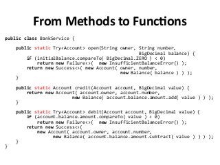 From Methods to Functions
public class BankService {
public static Try<Account> open(String owner, String number,
BigDecimal balance) {
if (initialBalance.compareTo( BigDecimal.ZERO ) < 0)
return new Failure<>( new InsufficientBalanceError() );
return new Success<>( new Account( owner, number,
new Balance( balance ) ) );
}
public static Account credit(Account account, BigDecimal value) {
return new Account( account.owner, account.number,
new Balance( account.balance.amount.add( value ) ) );
}
public static Try<Account> debit(Account account, BigDecimal value) {
if (account.balance.amount.compareTo( value ) < 0)
return new Failure<>( new InsufficientBalanceError() );
return new Success<>(
new Account( account.owner, account.number,
new Balance( account.balance.amount.subtract( value ) ) ) );
}
}
 