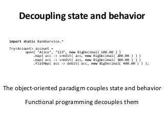Decoupling state and behavior
import static BankService.*
Try<Account> account =
open( "Alice", "123", new BigDecimal( 100.00 ) )
.map( acc -> credit( acc, new BigDecimal( 200.00 ) ) )
.map( acc -> credit( acc, new BigDecimal( 300.00 ) ) )
.flatMap( acc -> debit( acc, new BigDecimal( 400.00 ) ) );
The object-oriented paradigm couples state and behavior
Functional programming decouples them
 