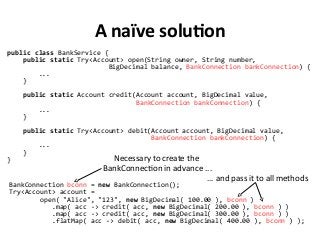 A naïve solution
public class BankService {
public static Try<Account> open(String owner, String number,
BigDecimal balance, BankConnection bankConnection) {
...
}
public static Account credit(Account account, BigDecimal value,
BankConnection bankConnection) {
...
}
public static Try<Account> debit(Account account, BigDecimal value,
BankConnection bankConnection) {
...
}
}
BankConnection bconn = new BankConnection();
Try<Account> account =
open( "Alice", "123", new BigDecimal( 100.00 ), bconn )
.map( acc -> credit( acc, new BigDecimal( 200.00 ), bconn ) )
.map( acc -> credit( acc, new BigDecimal( 300.00 ), bconn ) )
.flatMap( acc -> debit( acc, new BigDecimal( 400.00 ), bconn ) );
Necessary to create the
BankConnection in advance ...
… and pass it to all methods
 