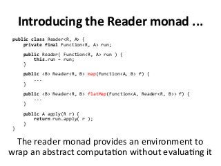 Introducing the Reader monad ...
public class Reader<R, A> {
private final Function<R, A> run;
public Reader( Function<R, A> run ) {
this.run = run;
}
public <B> Reader<R, B> map(Function<A, B> f) {
...
}
public <B> Reader<R, B> flatMap(Function<A, Reader<R, B>> f) {
...
}
public A apply(R r) {
return run.apply( r );
}
}
The reader monad provides an environment to
wrap an abstract computation without evaluating it
 