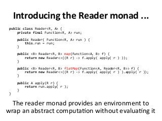 Introducing the Reader monad ...
public class Reader<R, A> {
private final Function<R, A> run;
public Reader( Function<R, A> run ) {
this.run = run;
}
public <B> Reader<R, B> map(Function<A, B> f) {
return new Reader<>((R r) -> f.apply( apply( r ) ));
}
public <B> Reader<R, B> flatMap(Function<A, Reader<R, B>> f) {
return new Reader<>((R r) -> f.apply( apply( r ) ).apply( r ));
}
public A apply(R r) {
return run.apply( r );
}
}
The reader monad provides an environment to
wrap an abstract computation without evaluating it
 