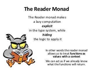 The Reader Monad
The Reader monad makes
a lazy computation
explicit
in the type system, while
hiding
the logic to apply it
In other words the reader monad
allows us to treat functions as
values with a context
We can act as if we already know
what the functions will return.
 