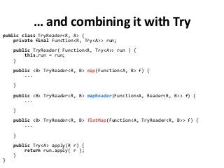 … and combining it with Try
public class TryReader<R, A> {
private final Function<R, Try<A>> run;
public TryReader( Function<R, Try<A>> run ) {
this.run = run;
}
public <B> TryReader<R, B> map(Function<A, B> f) {
...
}
public <B> TryReader<R, B> mapReader(Function<A, Reader<R, B>> f) {
...
}
public <B> TryReader<R, B> flatMap(Function<A, TryReader<R, B>> f) {
...
}
public Try<A> apply(R r) {
return run.apply( r );
}
}
 