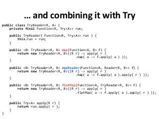 … and combining it with Try
public class TryReader<R, A> {
private final Function<R, Try<A>> run;
public TryReader( Function<R, Try<A>> run ) {
this.run = run;
}
public <B> TryReader<R, B> map(Function<A, B> f) {
return new TryReader<R, B>((R r) -> apply( r )
.map( a -> f.apply( a ) ));
}
public <B> TryReader<R, B> mapReader(Function<A, Reader<R, B>> f) {
return new TryReader<R, B>((R r) -> apply( r )
.map( a -> f.apply( a ).apply( r ) ));
}
public <B> TryReader<R, B> flatMap(Function<A, TryReader<R, B>> f) {
return new TryReader<R, B>((R r) -> apply( r )
.flatMap( a -> f.apply( a ).apply( r ) ));
}
public Try<A> apply(R r) {
return run.apply( r );
}
}
 
