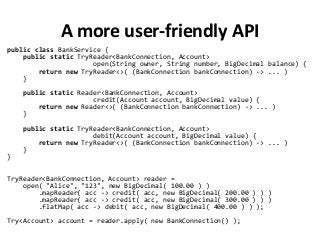 A more user-friendly API
public class BankService {
public static TryReader<BankConnection, Account>
open(String owner, String number, BigDecimal balance) {
return new TryReader<>( (BankConnection bankConnection) -> ... )
}
public static Reader<BankConnection, Account>
credit(Account account, BigDecimal value) {
return new Reader<>( (BankConnection bankConnection) -> ... )
}
public static TryReader<BankConnection, Account>
debit(Account account, BigDecimal value) {
return new TryReader<>( (BankConnection bankConnection) -> ... )
}
}
TryReader<BankConnection, Account> reader =
open( "Alice", "123", new BigDecimal( 100.00 ) )
.mapReader( acc -> credit( acc, new BigDecimal( 200.00 ) ) )
.mapReader( acc -> credit( acc, new BigDecimal( 300.00 ) ) )
.flatMap( acc -> debit( acc, new BigDecimal( 400.00 ) ) );
Try<Account> account = reader.apply( new BankConnection() );
 