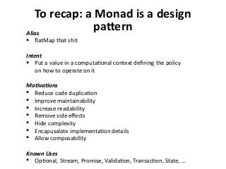 To recap: a Monad is a design
patternAlias
 flatMap that shit
Intent
 Put a value in a computational context defining the policy
on how to operate on it
Motivations
 Reduce code duplication
 Improve maintainability
 Increase readability
 Remove side effects
 Hide complexity
 Encapusalate implementation details
 Allow composability
Known Uses
 Optional, Stream, Promise, Validation, Transaction, State, …
 