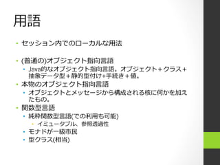 ⽤用語
•  セッション内でのローカルな⽤用法

•  (普通の)オブジェクト指向⾔言語
 •  Java的なオブジェクト指向⾔言語。オブジェクト＋クラス＋
    抽象データ型＋静的型付け+⼿手続き＋値。
•  本物のオブジェクト指向⾔言語
 •  オブジェクトとメッセージから構成される核に何かを加え
    たもの。
•  関数型⾔言語
 •  純粋関数型⾔言語(での利利⽤用も可能)
   •  イミュータブル、参照透過性
 •  モナドが⼀一級市⺠民
 •  型クラス(相当)
 