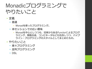 Monadicプログラミングで
やりたいこと
•  定義
 •  普通
    •  Monadを使ったプログラミング。
 •  本セッションでの広い意味
    •  Monadを中⼼心としつつも、旧来からあるFunctorによるプログ
       ラミング、関数合成、コンビネータなども包含しつつ、パイプ
       ライン・プログラミングのスタイルとしてまとめたもの。
•  やりたいこと
 •  楽々プログラミング
 •  並列列プログラミング
 •  DSL
 