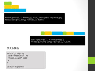 scala> go(List(1, 2, 3).map(fp).map(_.flatMap(fp)).sequence.get)
res220: (List[Int], Long) = (List(1, 2, 3),602)




                              scala> go(List(1, 2, 3).map(f).map(f))
                              res221: (List[Int], Long) = (List(1, 2, 3),1205)


  テスト関数

  val fx = (x: Int) => {
    val t = math.abs(x - 4)
    Thread.sleep(t * 100)
    x
  }

  val fxp = fx.promise
 