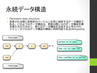 永続データ構造
•  Persistent data structure
•  変更更される際に変更更前のバージョンを常に保持するデータ構造で
   ある。このようなデータ構造は、更更新の際に元のデータ構造を書
   き換えるのではなく、新たなデータ構造を⽣生成すると考えられ、
   イミュータブルなデータ構造の構築に利利⽤用可能である(Wikipedia)
 