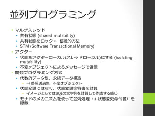 並列列プログラミング
•  マルチスレッド  
   •  共有状態 (shared mutability)
   •  共有状態をロック ← 伝統的⽅方法
   •  STM (Software Transactional Memory)
•  アクター
   •  状態をアクターローカル(スレッドローカル)にする (isolating
      mutability)
   •  不不変オブジェクトによるメッセージで通信
•  関数プログラミング⽅方式
   •  代数的データ型、永続データ構造
   •  ⇒ 参照透過性、不不変オブジェクト
 •  状態変更更ではなく、状態変更更命令令書を計算
   •  イメージとしてはSQLの⽂文字列列を計算して作成する感じ
 •  モナドのメカニズムを使って並列列処理理（＋状態変更更命令令書）を
    隠蔽
 