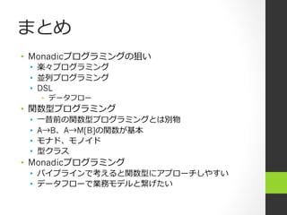 まとめ
•  Monadicプログラミングの狙い
 •  楽々プログラミング
 •  並列列プログラミング
 •  DSL
      •  データフロー
•  関数型プログラミング
 •    ⼀一昔前の関数型プログラミングとは別物
 •    A→B、A→M[B]の関数が基本
 •    モナド、モノイド
 •    型クラス
•  Monadicプログラミング
 •  パイプラインで考えると関数型にアプローチしやすい
 •  データフローで業務モデルと繋げたい
 