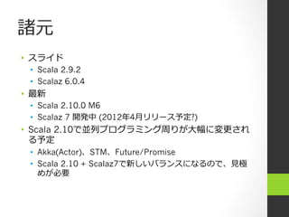 諸元
•  スライド
 •  Scala 2.9.2
 •  Scalaz 6.0.4
•  最新
 •  Scala 2.10.0 M6
 •  Scalaz 7 開発中 (2012年年4⽉月リリース予定?)
•  Scala 2.10で並列列プログラミング周りが⼤大幅に変更更され
   る予定
 •  Akka(Actor)、STM、Future/Promise
 •  Scala 2.10 + Scalaz7で新しいバランスになるので、⾒見見極
    めが必要
 