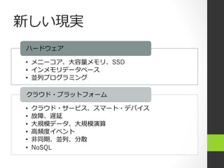 新しい現実
ハードウェア

•  メニーコア、⼤大容量量メモリ、SSD
•  インメモリデータベース
•  並列列プログラミング

クラウド・プラットフォーム

•    クラウド・サービス、スマート・デバイス
•    故障、遅延
•    ⼤大規模データ、⼤大規模演算
•    ⾼高頻度度イベント
•    ⾮非同期、並列列、分散
•    NoSQL
 