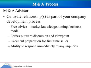 M & A  ProcessM & A Advisor:Cultivate relationship(s) as part of your company development processFree advice – market knowledge, timing, business model Forces outward discussion and viewpointExcellent preparation for first time sellerAbility to respond immediately to any inquiries 
