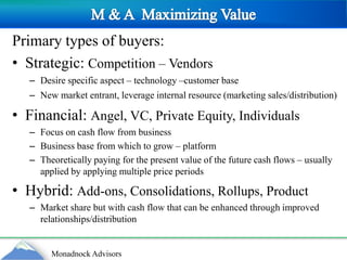 M & A  Maximizing ValuePrimary types of buyers:Strategic: Competition – Vendors Desire specific aspect – technology –customer baseNew market entrant, leverage internal resource (marketing sales/distribution)Financial: Angel, VC, Private Equity, Individuals Focus on cash flow from businessBusiness base from which to grow – platformTheoretically paying for the present value of the future cash flows – usually applied by applying multiple price periodsHybrid: Add-ons, Consolidations, Rollups, ProductMarket share but with cash flow that can be enhanced through improved relationships/distribution