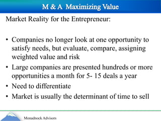 M & A  Maximizing ValueMarket Reality for the Entrepreneur:Companies no longer look at one opportunity to satisfy needs, but evaluate, compare, assigning weighted value and riskLarge companies are presented hundreds or more opportunities a month for 5- 15 deals a yearNeed to differentiateMarket is usually the determinant of time to sell
