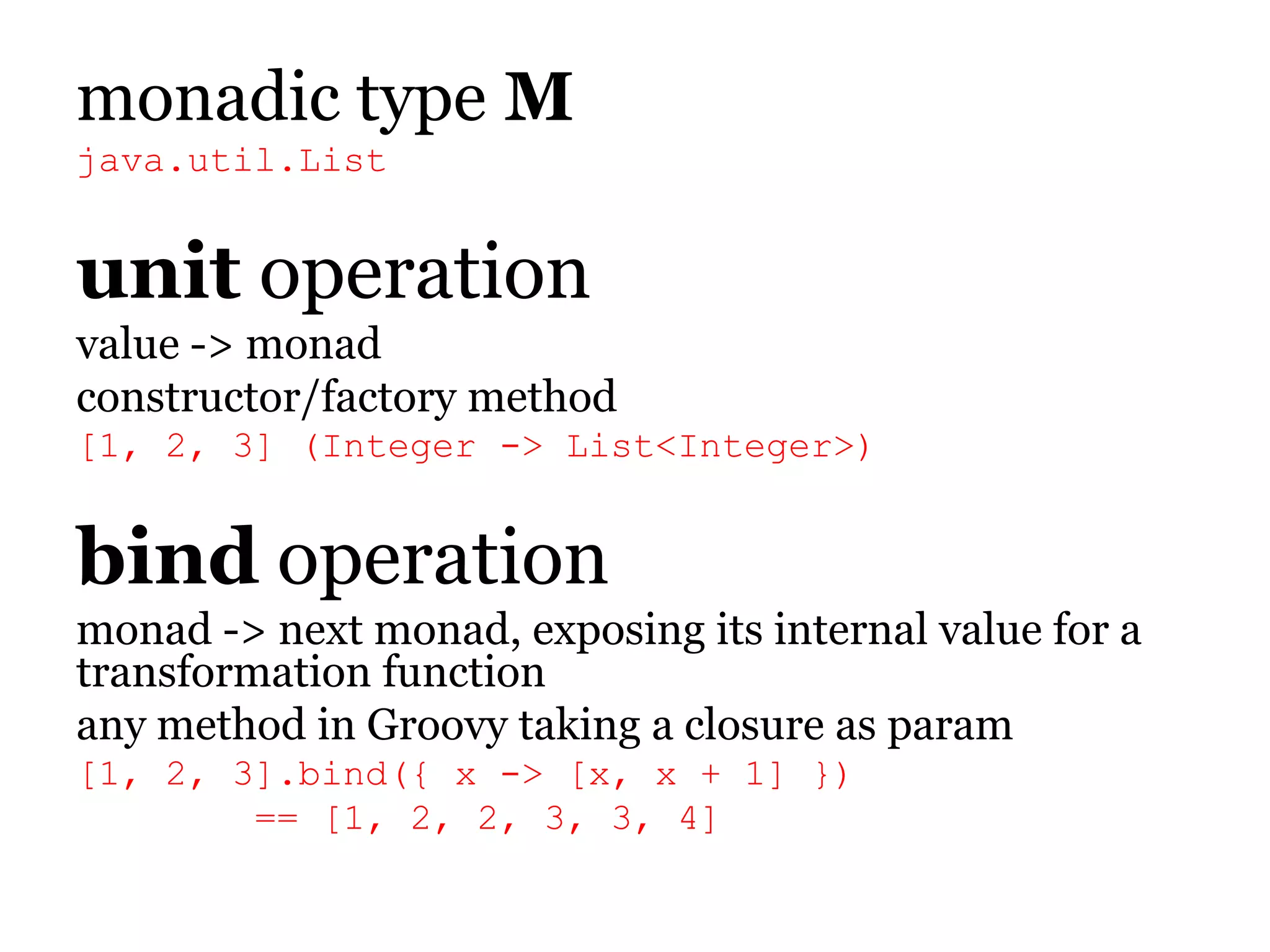 monadictypeMjava.util.Listunitoperationvalue -> monadconstructor/factory method[1, 2, 3] (Integer -> List<Integer>)bindoperationmonad -> next monad, exposing its internal value for a transformation functionany method in Groovy taking a closure as param[1, 2, 3].bind({ x -> [x, x + 1] })        == [1, 2, 2, 3, 3, 4]