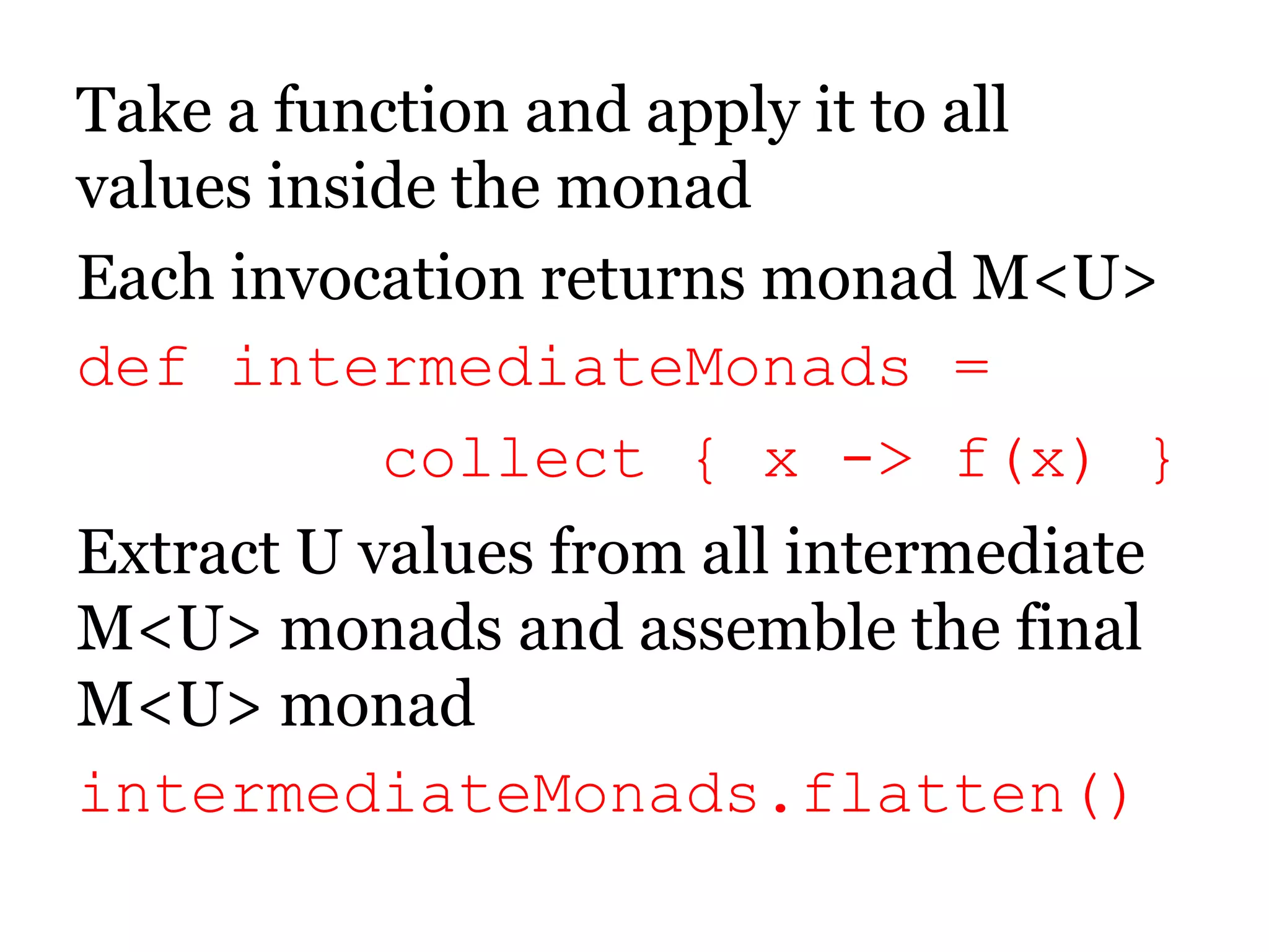 Take a function and apply it to all values inside the monadEach invocation returns monad M<U>defintermediateMonads =        collect { x -> f(x) }Extract U values from all intermediate M<U> monads and assemble the final M<U> monadintermediateMonads.flatten()