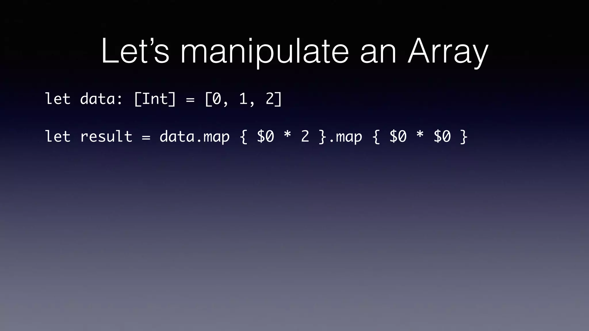 Let’s manipulate an Array
let data: [Int] = [0, 1, 2]
let result = data.map { $0 * 2 }.map { $0 * $0 }
 