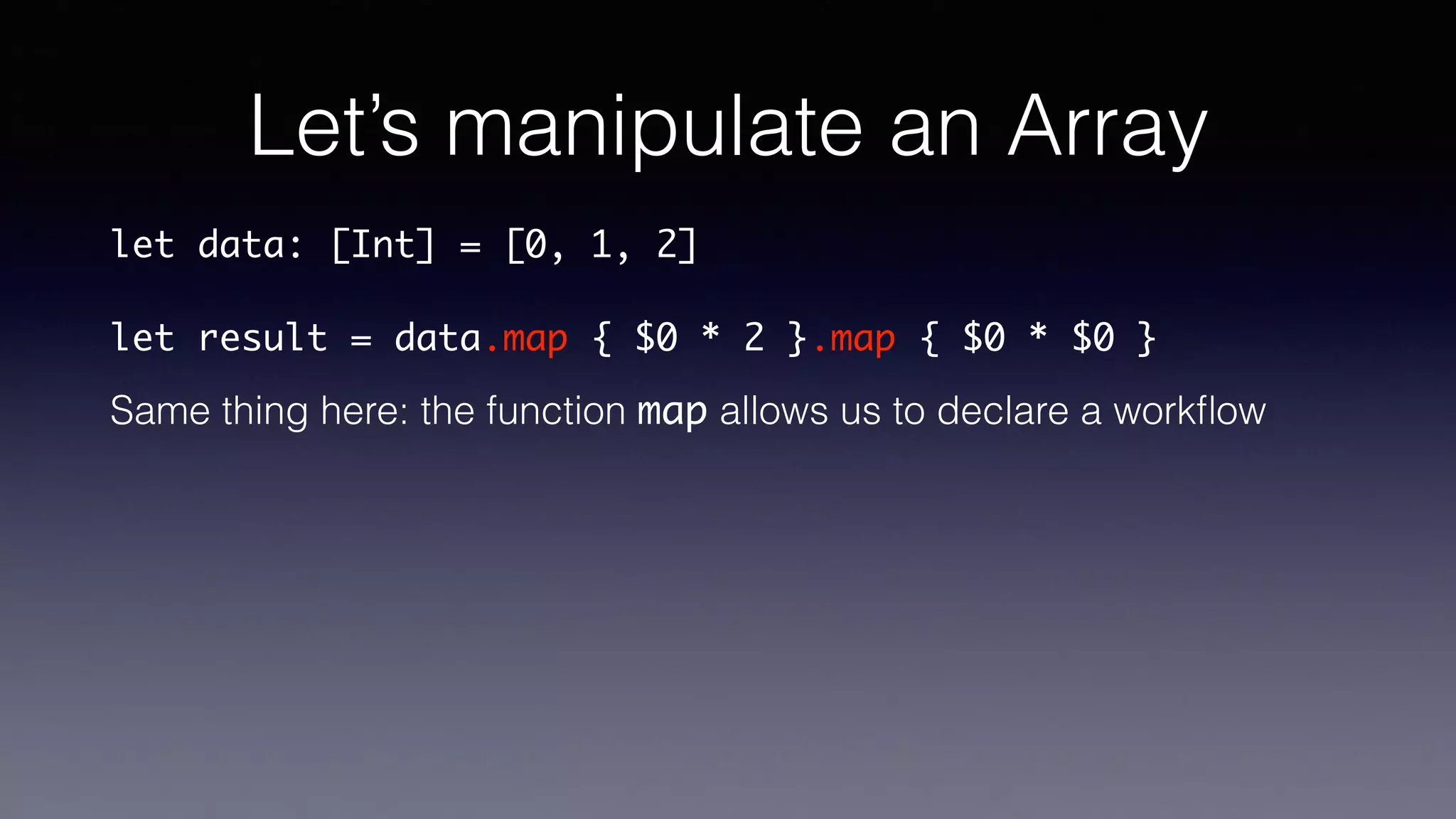 Let’s manipulate an Array
let data: [Int] = [0, 1, 2]
let result = data.map { $0 * 2 }.map { $0 * $0 }
Same thing here: the function map allows us to declare a workﬂow
 