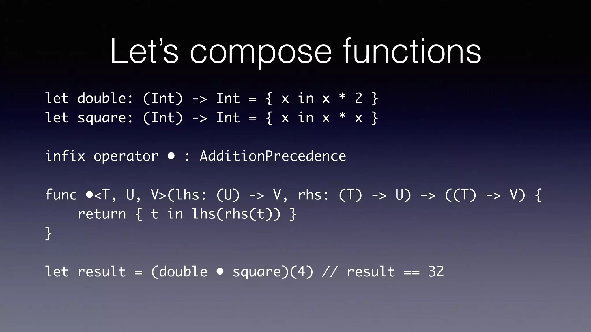 Let’s compose functions
let double: (Int) -> Int = { x in x * 2 }
let square: (Int) -> Int = { x in x * x }
infix operator • : AdditionPrecedence
func •<T, U, V>(lhs: (U) -> V, rhs: (T) -> U) -> ((T) ->
V) {
return { t in lhs(rhs(t)) }
}
let result = (double • square)(4) // result == 32
Disclaimer : @escaping
attributes have been omitted
 