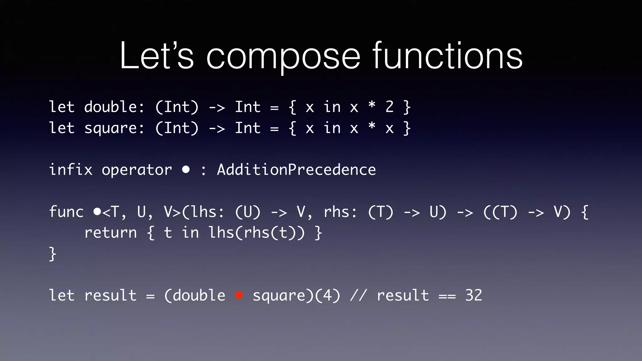 Let’s compose functions
let double: (Int) -> Int = { x in x * 2 }
let square: (Int) -> Int = { x in x * x }
infix operator • : AdditionPrecedence
func •<T, U, V>(lhs: (U) -> V, rhs: (T) -> U) -> ((T) ->
V) {
return { t in lhs(rhs(t)) }
}
let result = (double • square)(4) // result == 32
 