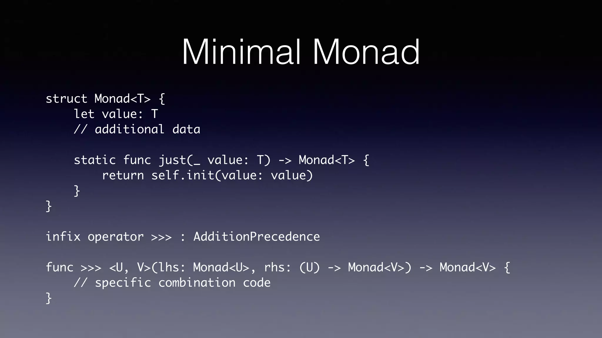 Minimal Monad
struct Monad<T> {
let value: T
// additional data
static func just(_ value: T) -> Monad<T> {
return self.init(value: value)
}
}
infix operator >>> : AdditionPrecedence
func >>> <U, V>(lhs: Monad<U>, rhs: (U) -> Monad<V>) -> Monad<V> {
// specific combination code
}
 