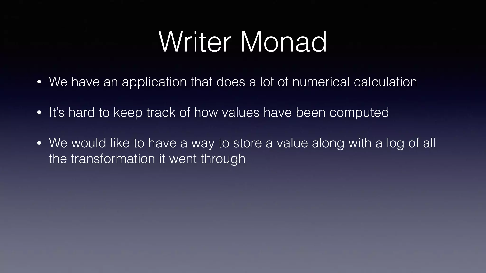 Writer Monad
• We have an application that does a lot of numerical calculation
• It’s hard to keep track of how values have been computed
• We would like to have a way to store a value along with a log of all
the transformation it went through
 